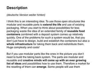 Description
(deutsche Version weiter hinten)
I think this is an interesting idea: To use those open structures like
modular and reusable parts to extend the life and use of existing
packaging. When you start to think about possibilities for less
packaging waste the idea of an extended family of reusable food
containers combined with a deposit system comes up relatively
quickly. One of the problems for such a system would be, that you
don’t just have to design, build and establish the containers but also a
whole infrastructure for taking them back and redistribute them.
Huge complexity and costs!
But if you use modular parts like the ones in the picture you don’t
need to build the taking back system. The parts are modular and
reusable and creative minds will come up with an ever growing
list of ideas and possibilities how to use them. Therefore a market for
the reselling of them can emerge. Some people will use them
 