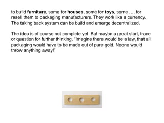 to build furniture, some for houses, some for toys, some …. for
resell them to packaging manufacturers. They work like a currency.
The taking back system can be build and emerge decentralized.
The idea is of course not complete yet. But maybe a great start, trace
or question for further thinking. “Imagine there would be a law, that all
packaging would have to be made out of pure gold. Noone would
throw anything away!”
 
