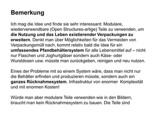 Bemerkung
Ich mag die Idee und finde sie sehr interessant: Modulare,
wiederverwendbare (Open Structures-artige) Teile zu verwenden, um
die Nutzung und das Leben existierender Verpackungen zu
erweitern. Denkt man über Möglichkeiten für das Vermeiden von
Verpackungsmüll nach, kommt relativ bald die Idee für ein
umfassendes Pfandbehältersystem für alle Lebensmittel auf – nicht
nur Flaschen und Joghurtgläser sondern auch Käse- oder
Wurstdosen usw. müsste man zurückgeben, reinigen und neu nutzen.
Eines der Probleme mit so einem System wäre, dass man nicht nur
die Behälter erfinden und produzieren müsste, sondern auch ein
ganzes Rücknahmesystem. Infrastruktur von enormer Komplexität
und mit enormen Kosten!
Würde man aber modulare Teile verwenden wie in den Bildern,
braucht man kein Rücknahmesystem zu bauen. Die Teile sind
 