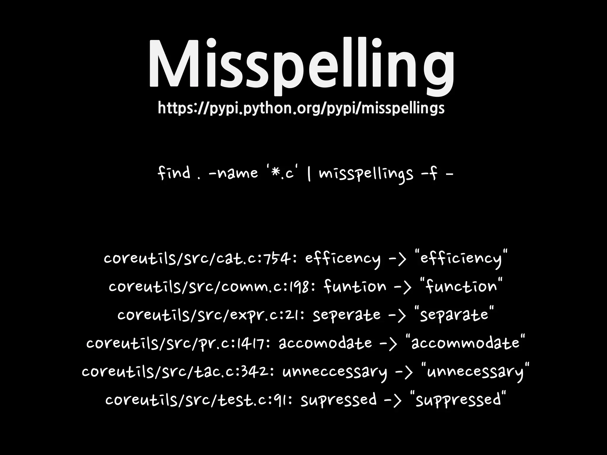 Misspellinghttps://pypi.python.org/pypi/misspellings
find . -name '*.c' | misspellings -f –
coreutils/src/cat.c:754: efficency -> "efficiency"
coreutils/src/comm.c:198: funtion -> "function"
coreutils/src/expr.c:21: seperate -> "separate"
coreutils/src/pr.c:1417: accomodate -> "accommodate"
coreutils/src/tac.c:342: unneccessary -> "unnecessary"
coreutils/src/test.c:91: supressed -> "suppressed"
 