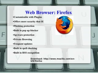 Web Browser: Firefox
•Customizable with Plugins
•Offers more security that IE
•Phishing protection
•Built in pop up blocker
•Spyware protection
•Private Browsing
•Frequent updates
•Built in spell checking
•Built in RSS recognition
Download: http://www.mozilla.com/en-
US/firefox
 