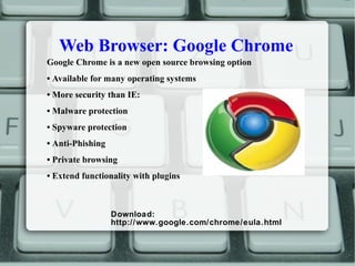 Web Browser: Google Chrome
Google Chrome is a new open source browsing option
• Available for many operating systems
• More security than IE:
• Malware protection
• Spyware protection
• Anti-Phishing
• Private browsing
• Extend functionality with plugins
Download:
http://www.google.com/chrome/eula.html
 