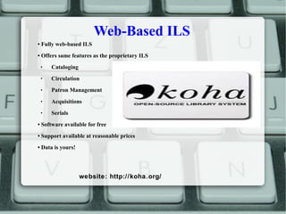 Web-Based ILS
• Fully web-based ILS
• Offers same features as the proprietary ILS
 Cataloging
 Circulation
 Patron Management
 Acquisitions
 Serials
• Software available for free
• Support available at reasonable prices
• Data is yours!
website: http://koha.org/
 