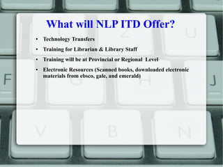 What will NLP ITD Offer?
● Technology Transfers
● Training for Librarian & Library Staff
● Training will be at Provincial or Regional Level
● Electronic Resources (Scanned books, downloaded electronic
materials from ebsco, gale, and emerald)
 