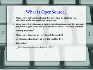 What is OpenSource?
● Open source software is software that users have the ability to run,
distribute, study and modify for any purpose.
● Open source is a collaborative software-development method that harnesses
the power of peer review and transparency of process to develop code that
is freely accessible.
1
● Open source draws on an ecosystem of thousands of
developers and customers all over the world to drive
innovation.2
1,2
http://connect.educause.edu/display/47941
 