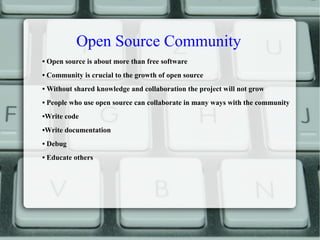 Open Source Community
• Open source is about more than free software
• Community is crucial to the growth of open source
• Without shared knowledge and collaboration the project will not grow
• People who use open source can collaborate in many ways with the community
•Write code
•Write documentation
• Debug
• Educate others
 