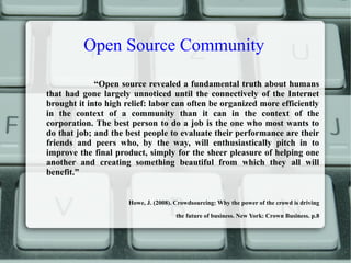Open Source Community
“Open source revealed a fundamental truth about humans
that had gone largely unnoticed until the connectively of the Internet
brought it into high relief: labor can often be organized more efficiently
in the context of a community than it can in the context of the
corporation. The best person to do a job is the one who most wants to
do that job; and the best people to evaluate their performance are their
friends and peers who, by the way, will enthusiastically pitch in to
improve the final product, simply for the sheer pleasure of helping one
another and creating something beautiful from which they all will
benefit.”
Howe, J. (2008). Crowdsourcing: Why the power of the crowd is driving
the future of business. New York: Crown Business. p.8
 