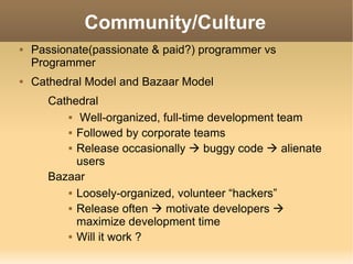 Community/Culture Passionate(passionate & paid?) programmer vs Programmer Cathedral Model and Bazaar Model Cathedral Well-organized, full-time development team Followed by corporate teams Release occasionally    buggy code    alienate users Bazaar Loosely-organized, volunteer “hackers” Release often    motivate developers    maximize development time Will it work ? 