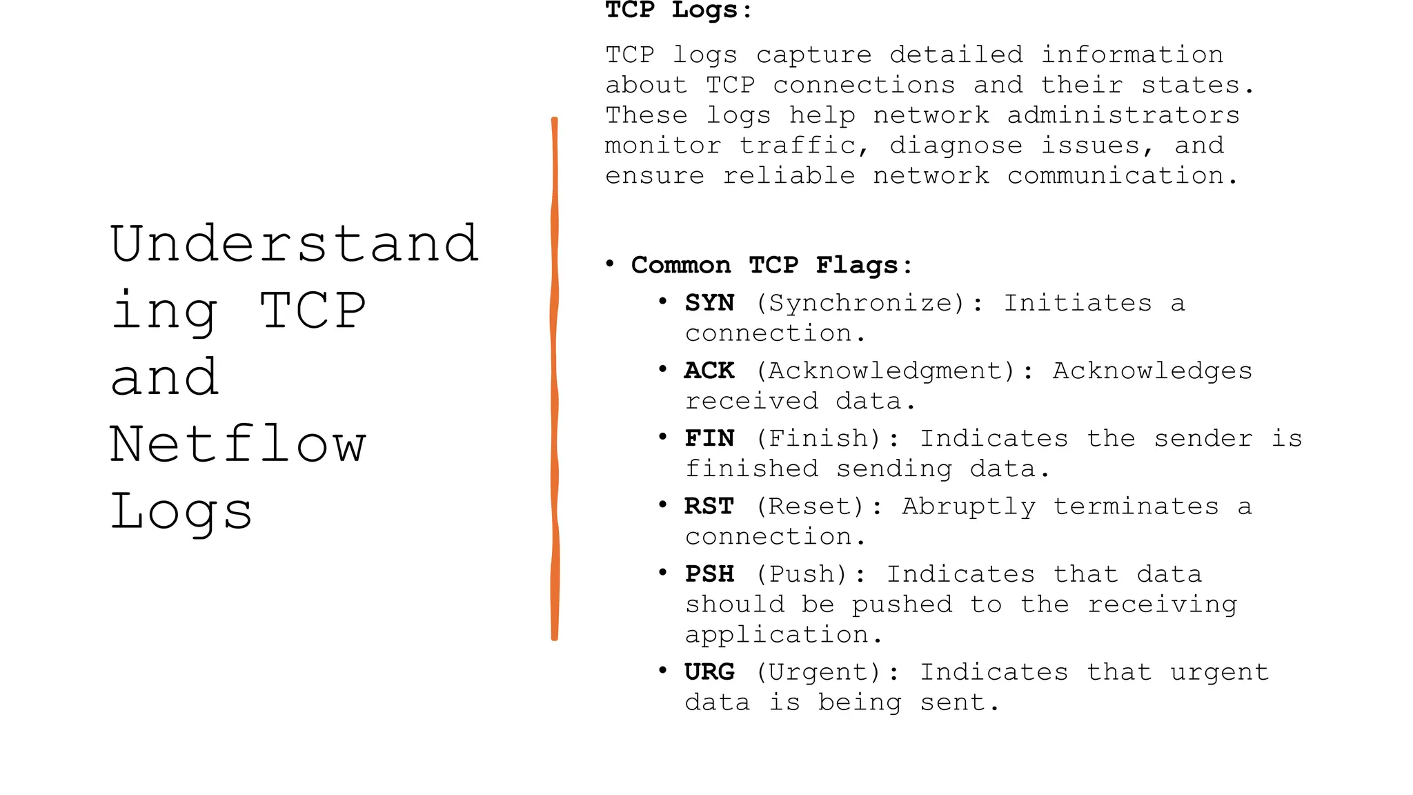 Understand
ing TCP
and
Netflow
Logs
TCP Logs:
TCP logs capture detailed information
about TCP connections and their states.
These logs help network administrators
monitor traffic, diagnose issues, and
ensure reliable network communication.
• Common TCP Flags:
• SYN (Synchronize): Initiates a
connection.
• ACK (Acknowledgment): Acknowledges
received data.
• FIN (Finish): Indicates the sender is
finished sending data.
• RST (Reset): Abruptly terminates a
connection.
• PSH (Push): Indicates that data
should be pushed to the receiving
application.
• URG (Urgent): Indicates that urgent
data is being sent.
 