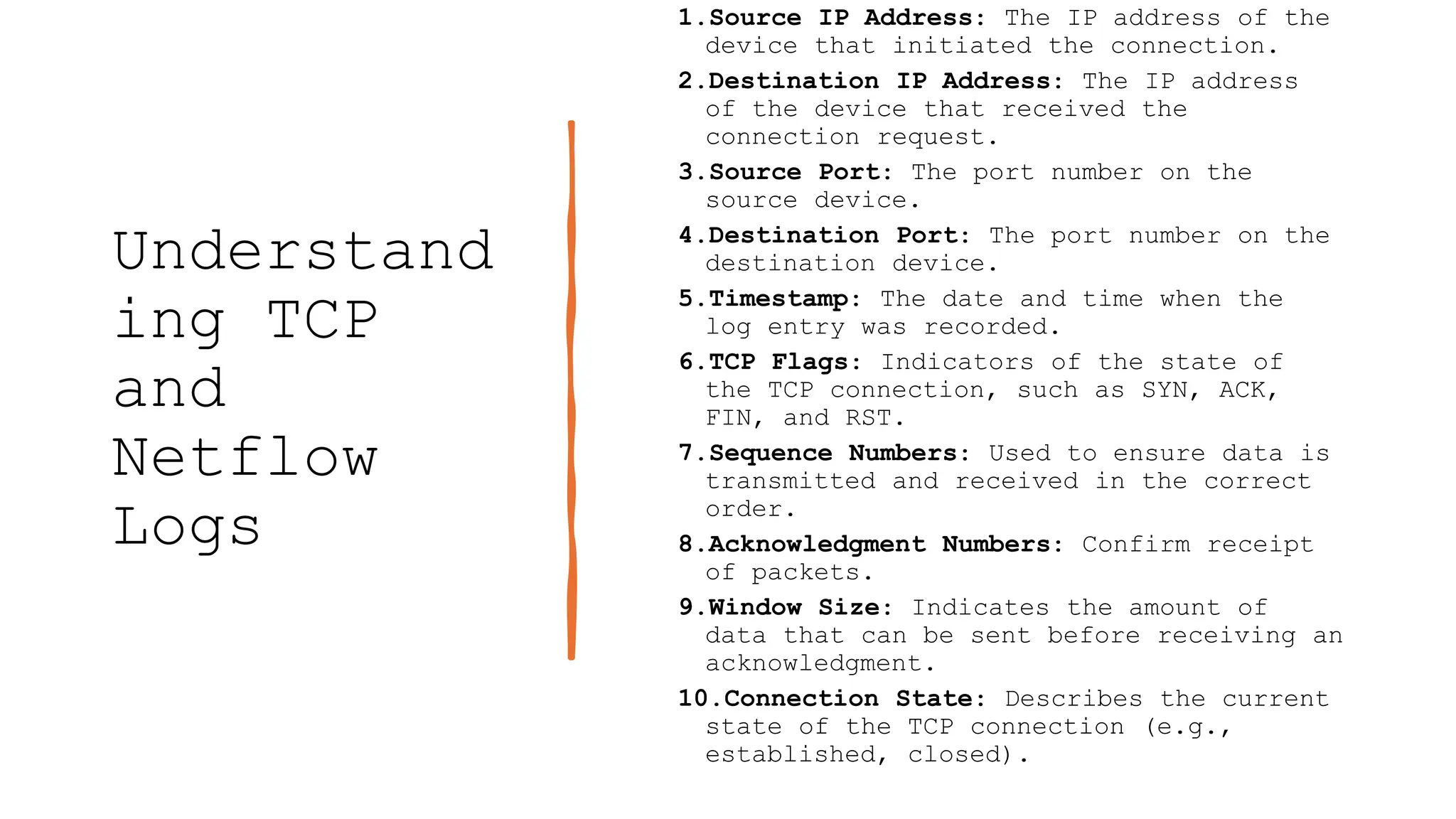 Understand
ing TCP
and
Netflow
Logs
1.Source IP Address: The IP address of the
device that initiated the connection.
2.Destination IP Address: The IP address
of the device that received the
connection request.
3.Source Port: The port number on the
source device.
4.Destination Port: The port number on the
destination device.
5.Timestamp: The date and time when the
log entry was recorded.
6.TCP Flags: Indicators of the state of
the TCP connection, such as SYN, ACK,
FIN, and RST.
7.Sequence Numbers: Used to ensure data is
transmitted and received in the correct
order.
8.Acknowledgment Numbers: Confirm receipt
of packets.
9.Window Size: Indicates the amount of
data that can be sent before receiving an
acknowledgment.
10.Connection State: Describes the current
state of the TCP connection (e.g.,
established, closed).
 