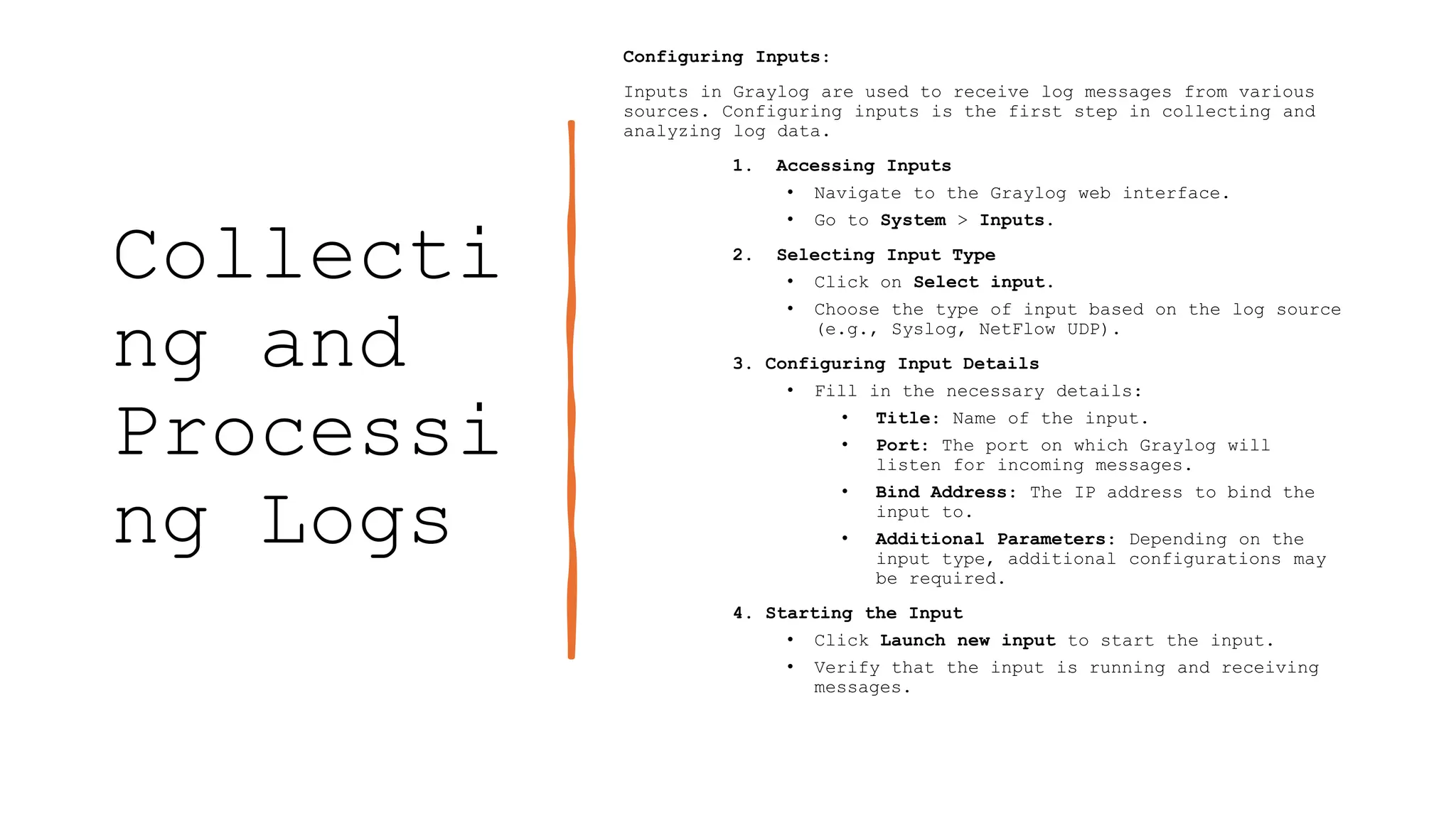 Collecti
ng and
Processi
ng Logs
Configuring Inputs:
Inputs in Graylog are used to receive log messages from various
sources. Configuring inputs is the first step in collecting and
analyzing log data.
1. Accessing Inputs
• Navigate to the Graylog web interface.
• Go to System > Inputs.
2. Selecting Input Type
• Click on Select input.
• Choose the type of input based on the log source
(e.g., Syslog, NetFlow UDP).
3. Configuring Input Details
• Fill in the necessary details:
• Title: Name of the input.
• Port: The port on which Graylog will
listen for incoming messages.
• Bind Address: The IP address to bind the
input to.
• Additional Parameters: Depending on the
input type, additional configurations may
be required.
4. Starting the Input
• Click Launch new input to start the input.
• Verify that the input is running and receiving
messages.
 