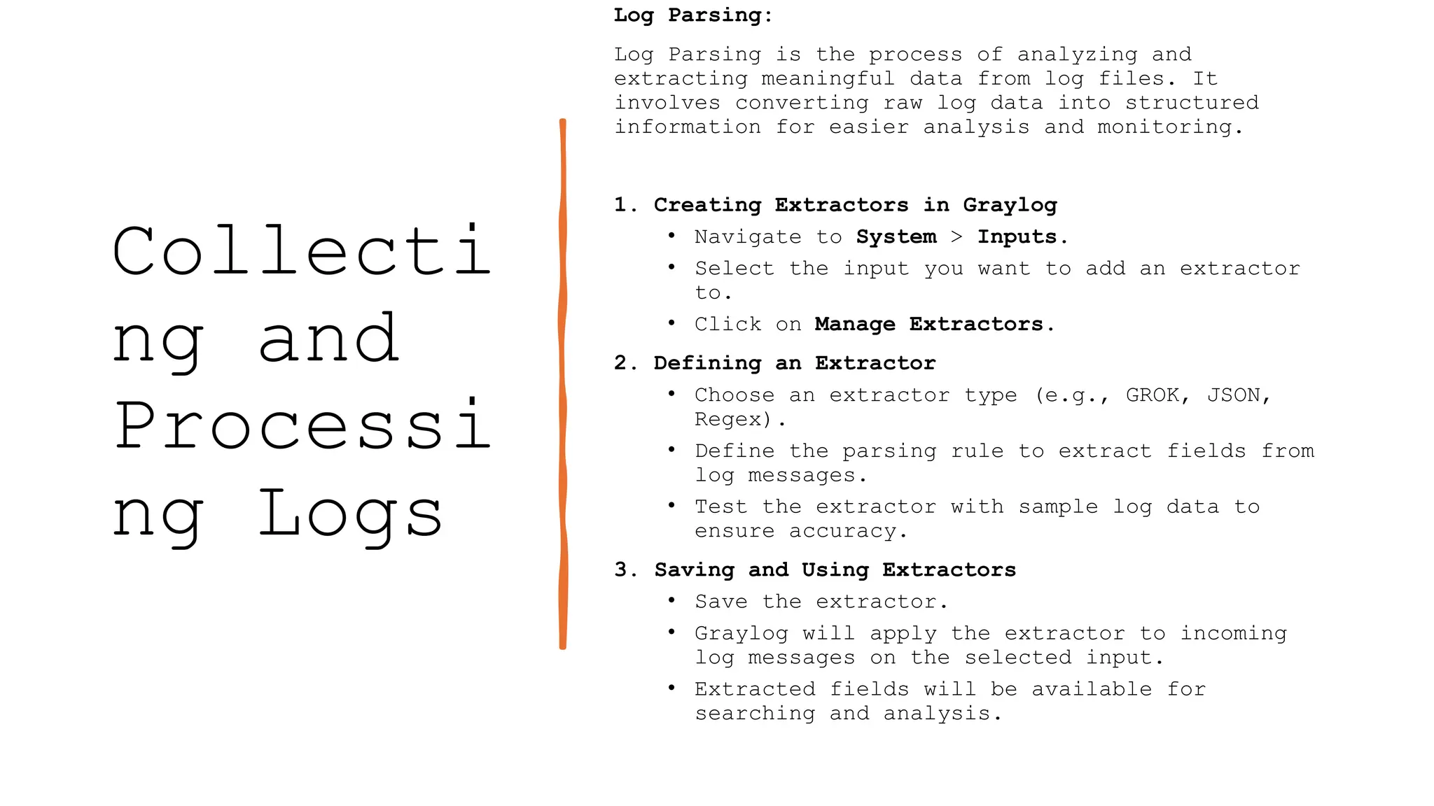 Collecti
ng and
Processi
ng Logs
Log Parsing:
Log Parsing is the process of analyzing and
extracting meaningful data from log files. It
involves converting raw log data into structured
information for easier analysis and monitoring.
1. Creating Extractors in Graylog
• Navigate to System > Inputs.
• Select the input you want to add an extractor
to.
• Click on Manage Extractors.
2. Defining an Extractor
• Choose an extractor type (e.g., GROK, JSON,
Regex).
• Define the parsing rule to extract fields from
log messages.
• Test the extractor with sample log data to
ensure accuracy.
3. Saving and Using Extractors
• Save the extractor.
• Graylog will apply the extractor to incoming
log messages on the selected input.
• Extracted fields will be available for
searching and analysis.
 