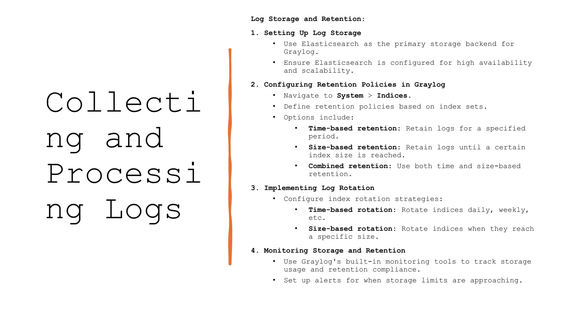 Collecti
ng and
Processi
ng Logs
Log Storage and Retention:
1. Setting Up Log Storage
• Use Elasticsearch as the primary storage backend for
Graylog.
• Ensure Elasticsearch is configured for high availability
and scalability.
2. Configuring Retention Policies in Graylog
• Navigate to System > Indices.
• Define retention policies based on index sets.
• Options include:
• Time-based retention: Retain logs for a specified
period.
• Size-based retention: Retain logs until a certain
index size is reached.
• Combined retention: Use both time and size-based
retention.
3. Implementing Log Rotation
• Configure index rotation strategies:
• Time-based rotation: Rotate indices daily, weekly,
etc.
• Size-based rotation: Rotate indices when they reach
a specific size.
4. Monitoring Storage and Retention
• Use Graylog's built-in monitoring tools to track storage
usage and retention compliance.
• Set up alerts for when storage limits are approaching.
 