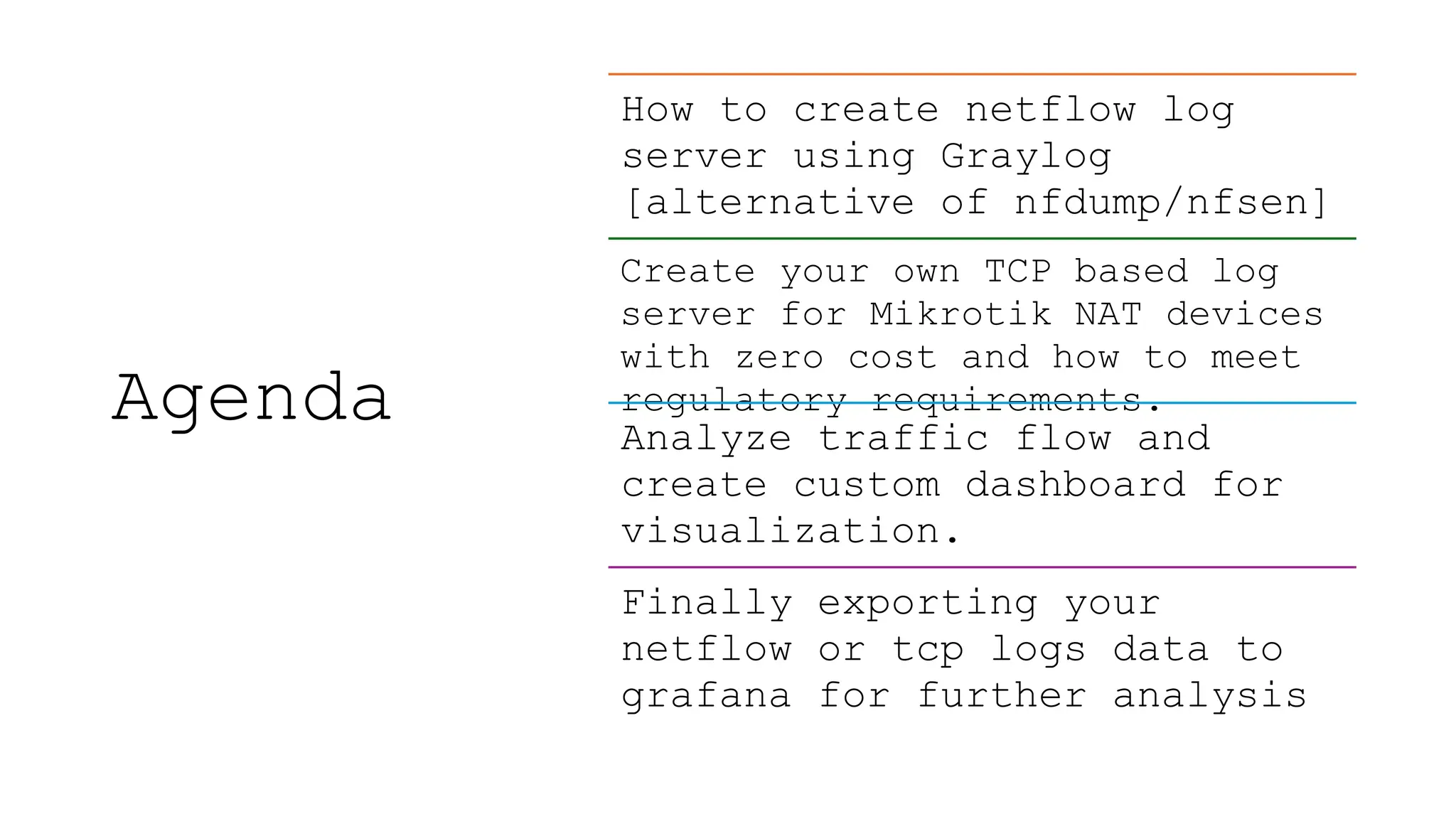 Agenda
How to create netflow log
server using Graylog
[alternative of nfdump/nfsen]
Create your own TCP based log
server for Mikrotik NAT devices
with zero cost and how to meet
regulatory requirements.
Analyze traffic flow and
create custom dashboard for
visualization.
Finally exporting your
netflow or tcp logs data to
grafana for further analysis
 