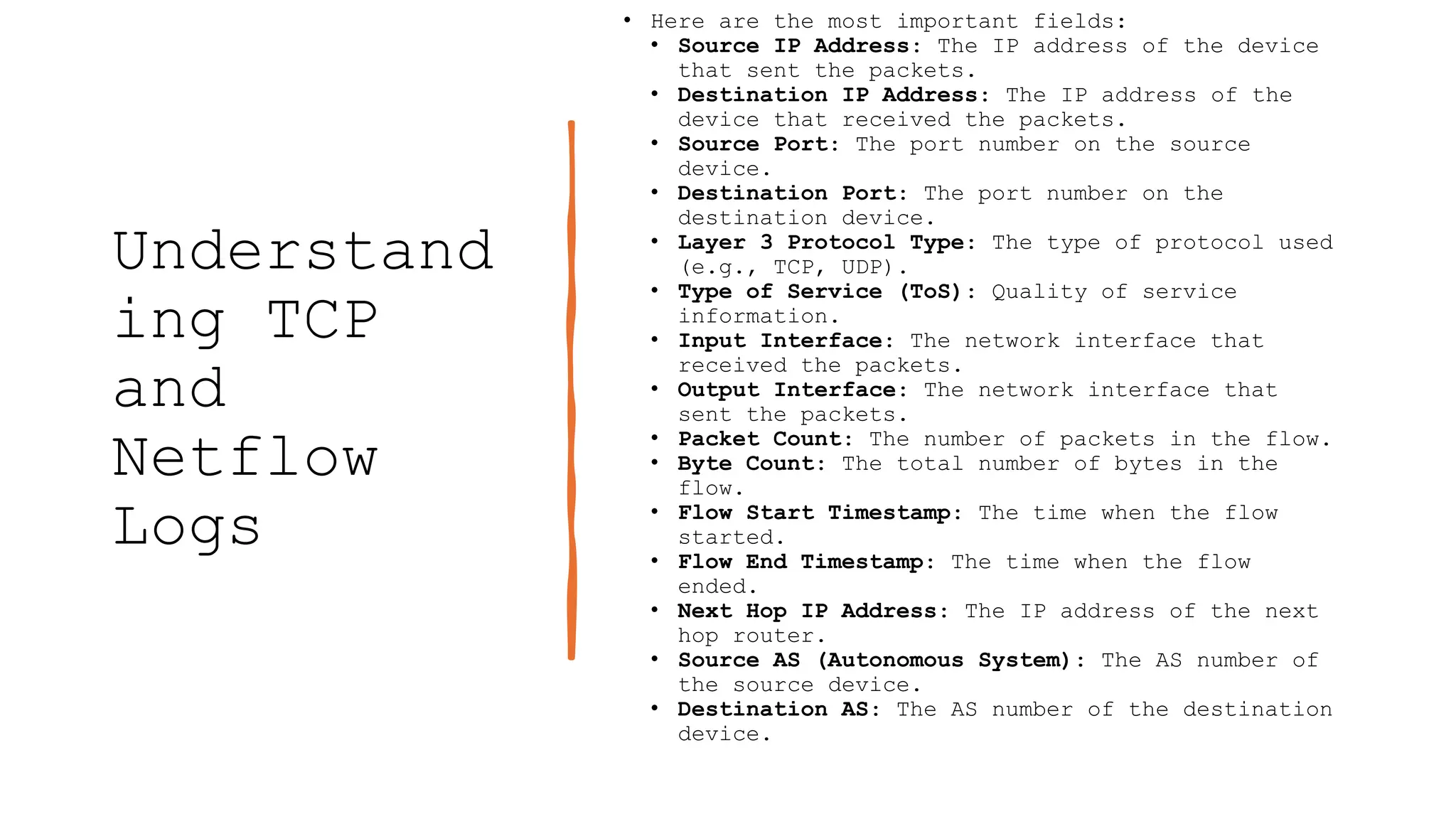 Understand
ing TCP
and
Netflow
Logs
• Here are the most important fields:
• Source IP Address: The IP address of the device
that sent the packets.
• Destination IP Address: The IP address of the
device that received the packets.
• Source Port: The port number on the source
device.
• Destination Port: The port number on the
destination device.
• Layer 3 Protocol Type: The type of protocol used
(e.g., TCP, UDP).
• Type of Service (ToS): Quality of service
information.
• Input Interface: The network interface that
received the packets.
• Output Interface: The network interface that
sent the packets.
• Packet Count: The number of packets in the flow.
• Byte Count: The total number of bytes in the
flow.
• Flow Start Timestamp: The time when the flow
started.
• Flow End Timestamp: The time when the flow
ended.
• Next Hop IP Address: The IP address of the next
hop router.
• Source AS (Autonomous System): The AS number of
the source device.
• Destination AS: The AS number of the destination
device.
 