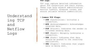 Understand
ing TCP
and
Netflow
Logs
TCP Logs:
TCP logs capture detailed information
about TCP connections and their states.
These logs help network administrators
monitor traffic, diagnose issues, and
ensure reliable network communication.
• Common TCP Flags:
• SYN (Synchronize): Initiates a
connection.
• ACK (Acknowledgment): Acknowledges
received data.
• FIN (Finish): Indicates the sender is
finished sending data.
• RST (Reset): Abruptly terminates a
connection.
• PSH (Push): Indicates that data
should be pushed to the receiving
application.
• URG (Urgent): Indicates that urgent
data is being sent.
 
