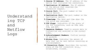 Understand
ing TCP
and
Netflow
Logs
1.Source IP Address: The IP address of the
device that initiated the connection.
2.Destination IP Address: The IP address
of the device that received the
connection request.
3.Source Port: The port number on the
source device.
4.Destination Port: The port number on the
destination device.
5.Timestamp: The date and time when the
log entry was recorded.
6.TCP Flags: Indicators of the state of
the TCP connection, such as SYN, ACK,
FIN, and RST.
7.Sequence Numbers: Used to ensure data is
transmitted and received in the correct
order.
8.Acknowledgment Numbers: Confirm receipt
of packets.
9.Window Size: Indicates the amount of
data that can be sent before receiving an
acknowledgment.
10.Connection State: Describes the current
state of the TCP connection (e.g.,
established, closed).
 
