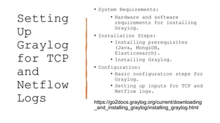 Setting
Up
Graylog
for TCP
and
Netflow
Logs
• System Requirements:
• Hardware and software
requirements for installing
Graylog.
• Installation Steps:
• Installing prerequisites
(Java, MongoDB,
Elasticsearch).
• Installing Graylog.
• Configuration:
• Basic configuration steps for
Graylog.
• Setting up inputs for TCP and
Netflow logs.
https://go2docs.graylog.org/current/downloading
_and_installing_graylog/installing_graylog.html
 