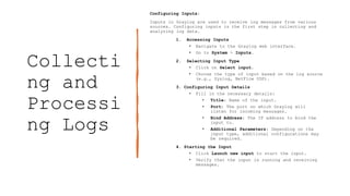 Collecti
ng and
Processi
ng Logs
Configuring Inputs:
Inputs in Graylog are used to receive log messages from various
sources. Configuring inputs is the first step in collecting and
analyzing log data.
1. Accessing Inputs
• Navigate to the Graylog web interface.
• Go to System > Inputs.
2. Selecting Input Type
• Click on Select input.
• Choose the type of input based on the log source
(e.g., Syslog, NetFlow UDP).
3. Configuring Input Details
• Fill in the necessary details:
• Title: Name of the input.
• Port: The port on which Graylog will
listen for incoming messages.
• Bind Address: The IP address to bind the
input to.
• Additional Parameters: Depending on the
input type, additional configurations may
be required.
4. Starting the Input
• Click Launch new input to start the input.
• Verify that the input is running and receiving
messages.
 