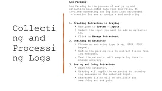 Collecti
ng and
Processi
ng Logs
Log Parsing:
Log Parsing is the process of analyzing and
extracting meaningful data from log files. It
involves converting raw log data into structured
information for easier analysis and monitoring.
1. Creating Extractors in Graylog
• Navigate to System > Inputs.
• Select the input you want to add an extractor
to.
• Click on Manage Extractors.
2. Defining an Extractor
• Choose an extractor type (e.g., GROK, JSON,
Regex).
• Define the parsing rule to extract fields from
log messages.
• Test the extractor with sample log data to
ensure accuracy.
3. Saving and Using Extractors
• Save the extractor.
• Graylog will apply the extractor to incoming
log messages on the selected input.
• Extracted fields will be available for
searching and analysis.
 