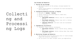 Collecti
ng and
Processi
ng Logs
Log Storage and Retention:
1. Setting Up Log Storage
• Use Elasticsearch as the primary storage backend for
Graylog.
• Ensure Elasticsearch is configured for high availability
and scalability.
2. Configuring Retention Policies in Graylog
• Navigate to System > Indices.
• Define retention policies based on index sets.
• Options include:
• Time-based retention: Retain logs for a specified
period.
• Size-based retention: Retain logs until a certain
index size is reached.
• Combined retention: Use both time and size-based
retention.
3. Implementing Log Rotation
• Configure index rotation strategies:
• Time-based rotation: Rotate indices daily, weekly,
etc.
• Size-based rotation: Rotate indices when they reach
a specific size.
4. Monitoring Storage and Retention
• Use Graylog's built-in monitoring tools to track storage
usage and retention compliance.
• Set up alerts for when storage limits are approaching.
 
