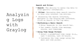 Analyzin
g Logs
with
Graylog
Search and Filter:
• Search: The ability to query log data to
find specific information.
• Filter: Narrowing down search results
to show only relevant log entries.
• Accessing the Search Interface,
Navigate to the Graylog web interface.
Click on Search in the top menu.
• Performing a Basic Search
• Enter keywords in the search bar.
• Use common fields like message,
source, and timestamp
• Using Time Range Filters
• Select a predefined time range (e.g.,
last 5 minutes, last 24 hours).
• Customize the time range using the
date and time picker.
 