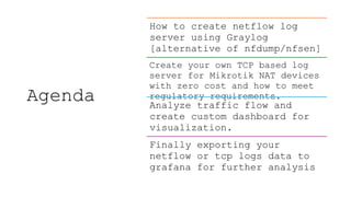 Agenda
How to create netflow log
server using Graylog
[alternative of nfdump/nfsen]
Create your own TCP based log
server for Mikrotik NAT devices
with zero cost and how to meet
regulatory requirements.
Analyze traffic flow and
create custom dashboard for
visualization.
Finally exporting your
netflow or tcp logs data to
grafana for further analysis
 