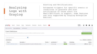 Analyzing
Logs with
Graylog
Alerting and Notifications:
Automated triggers for specific events or
conditions is possible and also
notification of those alert via
Email/API/Slack is support. Some features
are only supported by Graylog Enterprise
Edition.
 
