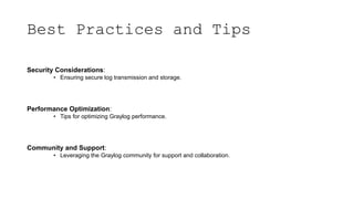 Best Practices and Tips
Security Considerations:
• Ensuring secure log transmission and storage.
Performance Optimization:
• Tips for optimizing Graylog performance.
Community and Support:
• Leveraging the Graylog community for support and collaboration.
 