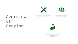 Overview
of
Graylog
Graylog is an open-source
log management tool.
Real-time search and
analysis, alerting,
dashboards, and more.
Scalability, flexibility,
user-friendly interface,
and strong community
support
 