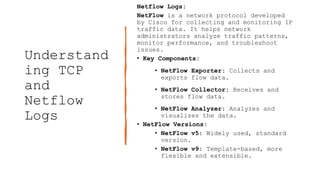 Understand
ing TCP
and
Netflow
Logs
Netflow Logs:
NetFlow is a network protocol developed
by Cisco for collecting and monitoring IP
traffic data. It helps network
administrators analyze traffic patterns,
monitor performance, and troubleshoot
issues.
• Key Components:
• NetFlow Exporter: Collects and
exports flow data.
• NetFlow Collector: Receives and
stores flow data.
• NetFlow Analyzer: Analyzes and
visualizes the data.
• NetFlow Versions:
• NetFlow v5: Widely used, standard
version.
• NetFlow v9: Template-based, more
flexible and extensible.
 