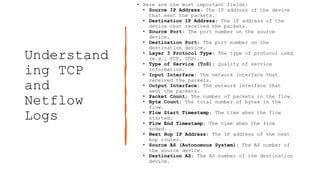 Understand
ing TCP
and
Netflow
Logs
• Here are the most important fields:
• Source IP Address: The IP address of the device
that sent the packets.
• Destination IP Address: The IP address of the
device that received the packets.
• Source Port: The port number on the source
device.
• Destination Port: The port number on the
destination device.
• Layer 3 Protocol Type: The type of protocol used
(e.g., TCP, UDP).
• Type of Service (ToS): Quality of service
information.
• Input Interface: The network interface that
received the packets.
• Output Interface: The network interface that
sent the packets.
• Packet Count: The number of packets in the flow.
• Byte Count: The total number of bytes in the
flow.
• Flow Start Timestamp: The time when the flow
started.
• Flow End Timestamp: The time when the flow
ended.
• Next Hop IP Address: The IP address of the next
hop router.
• Source AS (Autonomous System): The AS number of
the source device.
• Destination AS: The AS number of the destination
device.
 