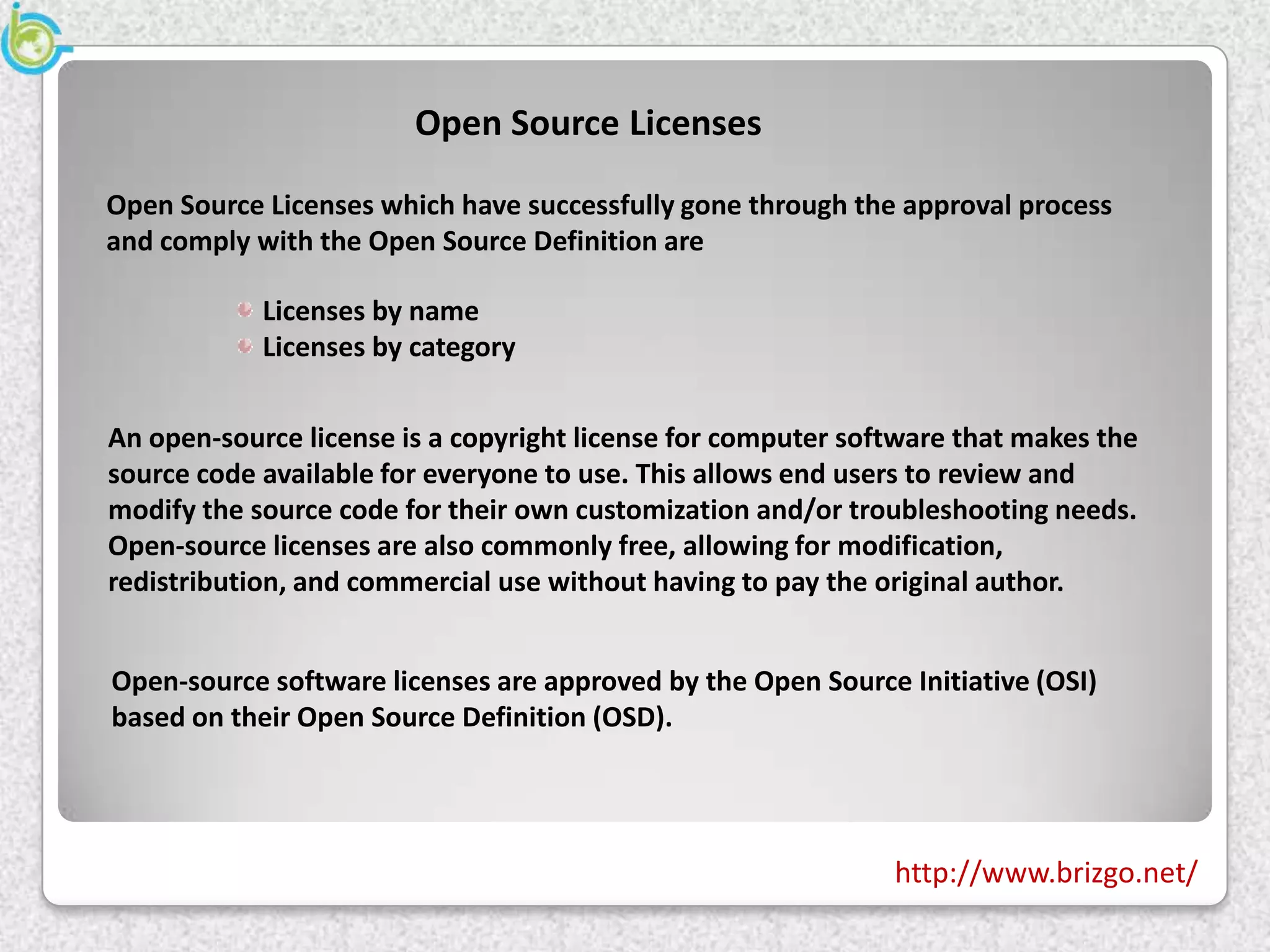 Open Source Licenses

Open Source Licenses which have successfully gone through the approval process
and comply with the Open Source Definition are

            Licenses by name
            Licenses by category


An open-source license is a copyright license for computer software that makes the
source code available for everyone to use. This allows end users to review and
modify the source code for their own customization and/or troubleshooting needs.
Open-source licenses are also commonly free, allowing for modification,
redistribution, and commercial use without having to pay the original author.


Open-source software licenses are approved by the Open Source Initiative (OSI)
based on their Open Source Definition (OSD).




                                                              http://www.brizgo.net/
 