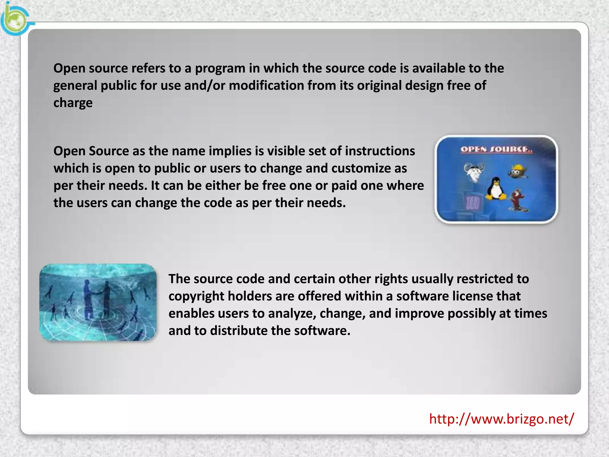 Open source refers to a program in which the source code is available to the
general public for use and/or modification from its original design free of
charge


Open Source as the name implies is visible set of instructions
which is open to public or users to change and customize as
per their needs. It can be either be free one or paid one where
the users can change the code as per their needs.




                   The source code and certain other rights usually restricted to
                   copyright holders are offered within a software license that
                   enables users to analyze, change, and improve possibly at times
                   and to distribute the software.




                                                                  http://www.brizgo.net/
 