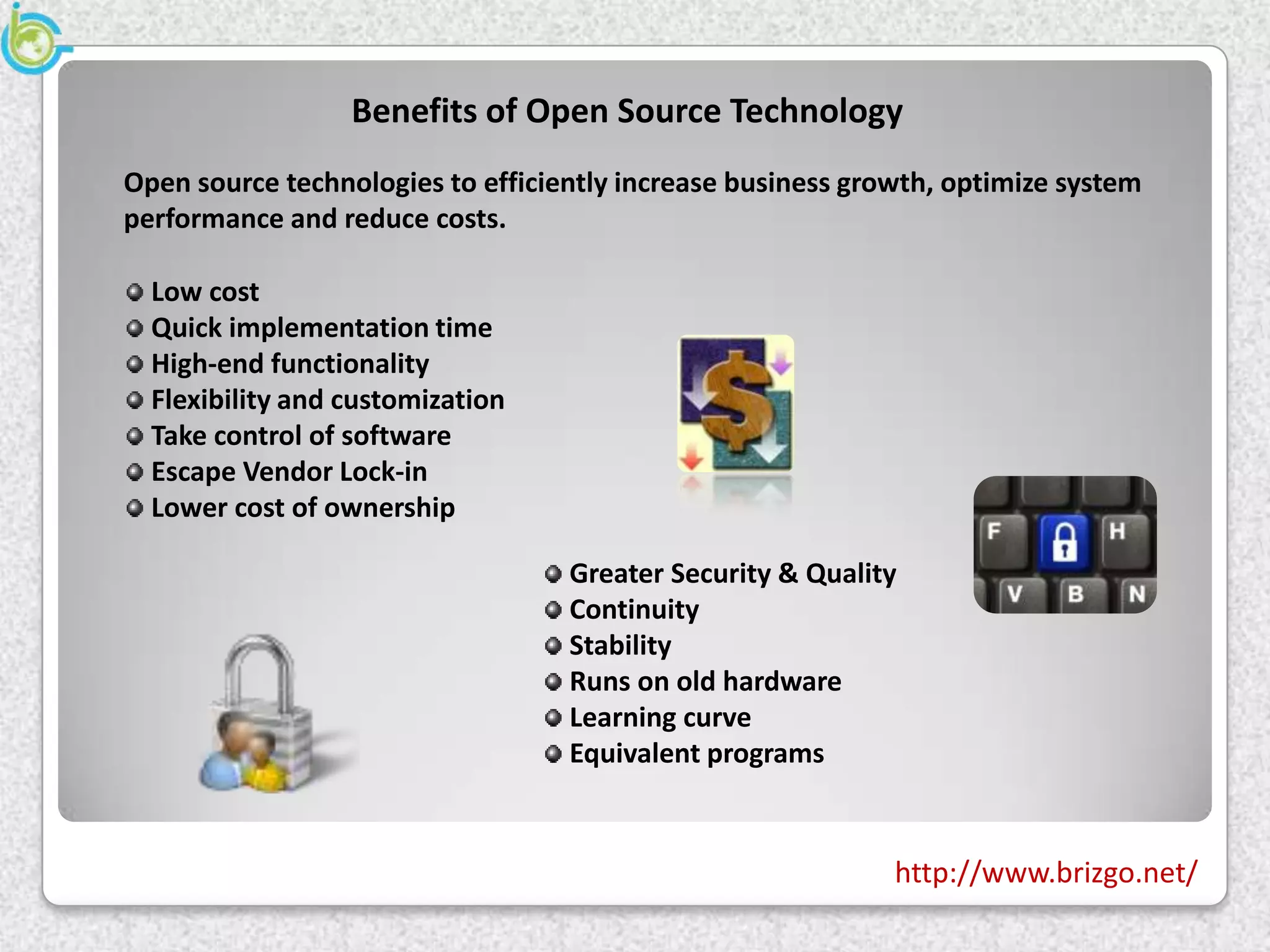 Benefits of Open Source Technology
Open source technologies to efficiently increase business growth, optimize system
performance and reduce costs.

  Low cost
  Quick implementation time
  High-end functionality
  Flexibility and customization
  Take control of software
  Escape Vendor Lock-in
  Lower cost of ownership

                                   Greater Security & Quality
                                   Continuity
                                   Stability
                                   Runs on old hardware
                                   Learning curve
                                   Equivalent programs


                                                             http://www.brizgo.net/
 