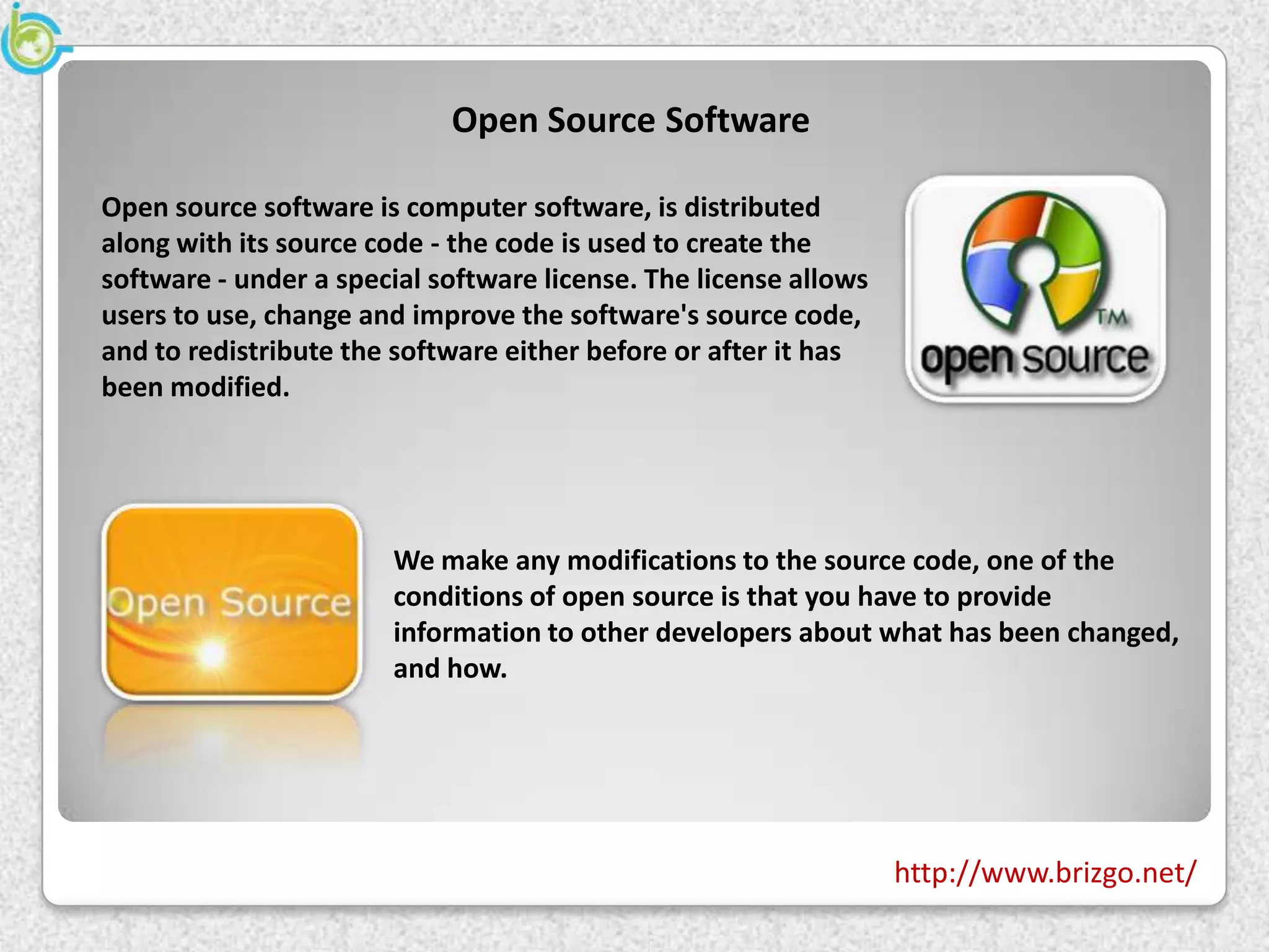 Open Source Software

Open source software is computer software, is distributed
along with its source code - the code is used to create the
software - under a special software license. The license allows
users to use, change and improve the software's source code,
and to redistribute the software either before or after it has
been modified.




                       We make any modifications to the source code, one of the
                       conditions of open source is that you have to provide
                       information to other developers about what has been changed,
                       and how.




                                                                  http://www.brizgo.net/
 