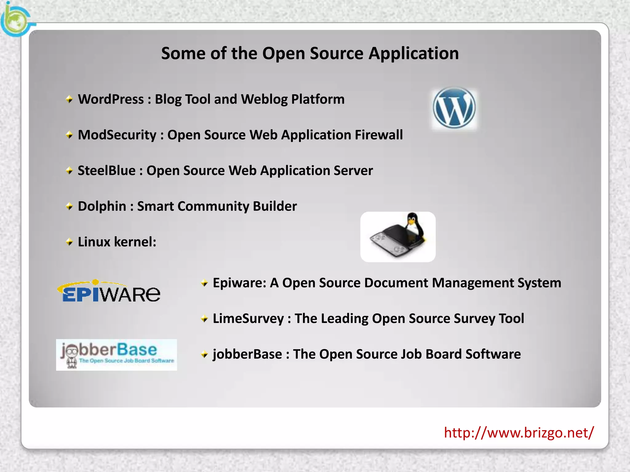 Some of the Open Source Application

WordPress : Blog Tool and Weblog Platform

ModSecurity : Open Source Web Application Firewall

SteelBlue : Open Source Web Application Server

Dolphin : Smart Community Builder

Linux kernel:

                      Epiware: A Open Source Document Management System

                      LimeSurvey : The Leading Open Source Survey Tool

                      jobberBase : The Open Source Job Board Software




                                                         http://www.brizgo.net/
 