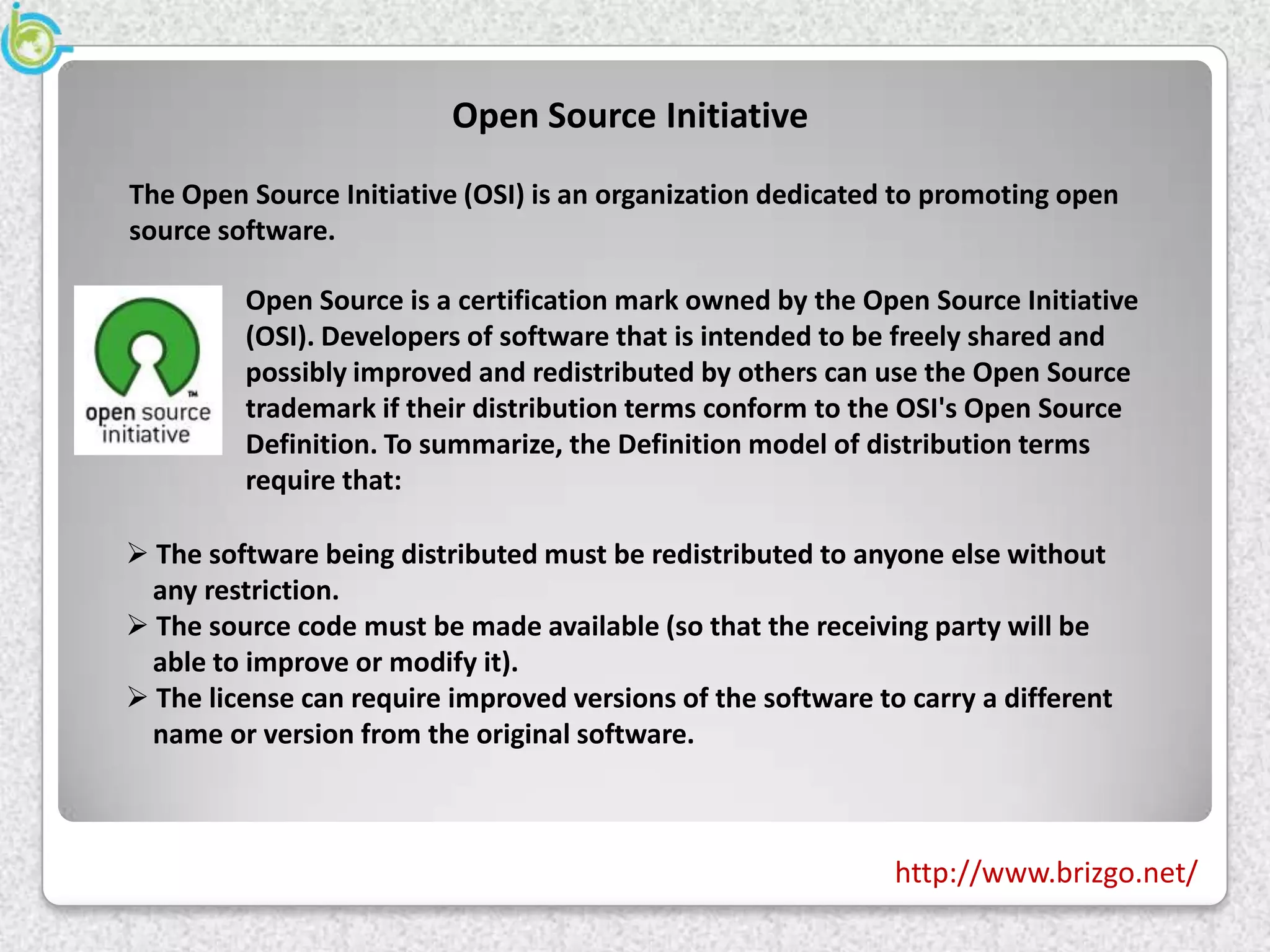 Open Source Initiative
The Open Source Initiative (OSI) is an organization dedicated to promoting open
source software.

         Open Source is a certification mark owned by the Open Source Initiative
         (OSI). Developers of software that is intended to be freely shared and
         possibly improved and redistributed by others can use the Open Source
         trademark if their distribution terms conform to the OSI's Open Source
         Definition. To summarize, the Definition model of distribution terms
         require that:

 The software being distributed must be redistributed to anyone else without
 any restriction.
 The source code must be made available (so that the receiving party will be
 able to improve or modify it).
 The license can require improved versions of the software to carry a different
 name or version from the original software.



                                                              http://www.brizgo.net/
 