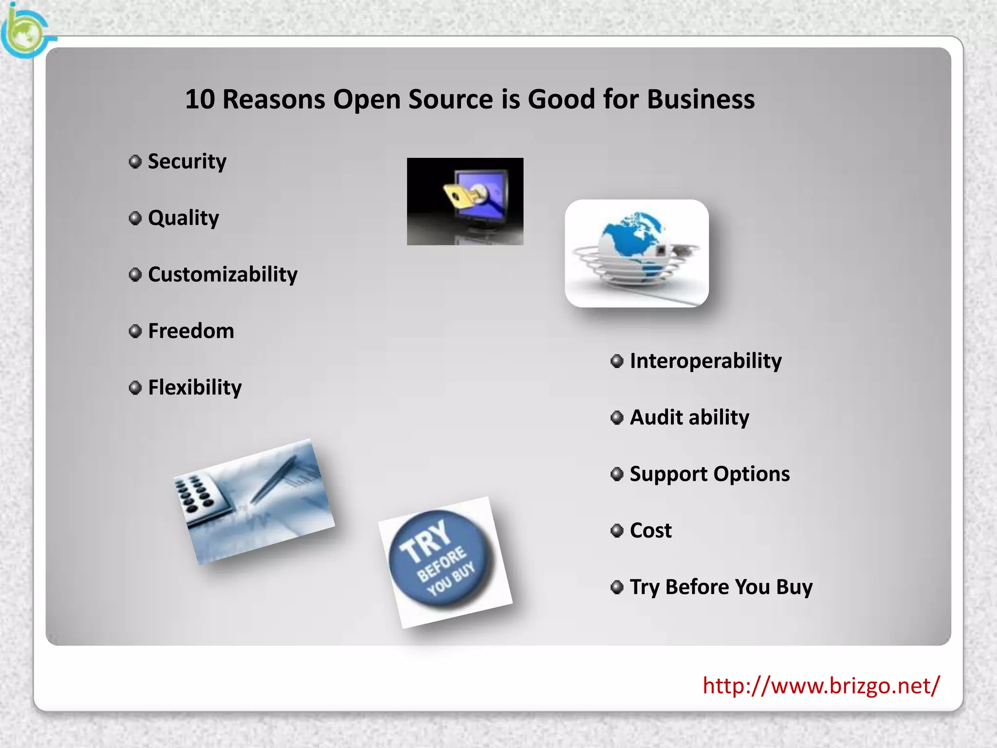 10 Reasons Open Source is Good for Business
Security

Quality

Customizability

Freedom
                                     Interoperability
Flexibility
                                     Audit ability

                                     Support Options

                                     Cost

                                     Try Before You Buy



                                            http://www.brizgo.net/
 