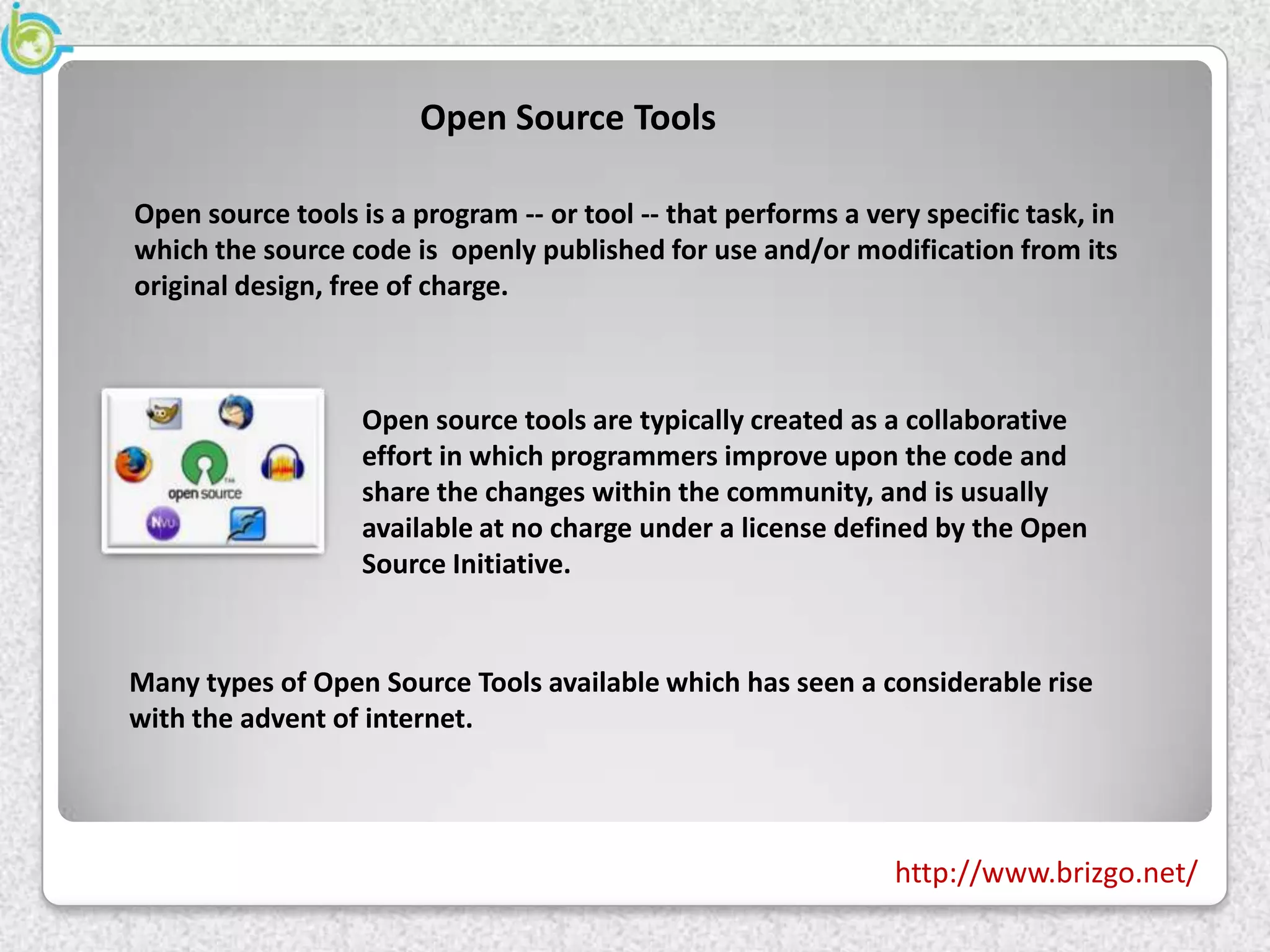 Open Source Tools

Open source tools is a program -- or tool -- that performs a very specific task, in
which the source code is openly published for use and/or modification from its
original design, free of charge.



                   Open source tools are typically created as a collaborative
                   effort in which programmers improve upon the code and
                   share the changes within the community, and is usually
                   available at no charge under a license defined by the Open
                   Source Initiative.


Many types of Open Source Tools available which has seen a considerable rise
with the advent of internet.




                                                                http://www.brizgo.net/
 