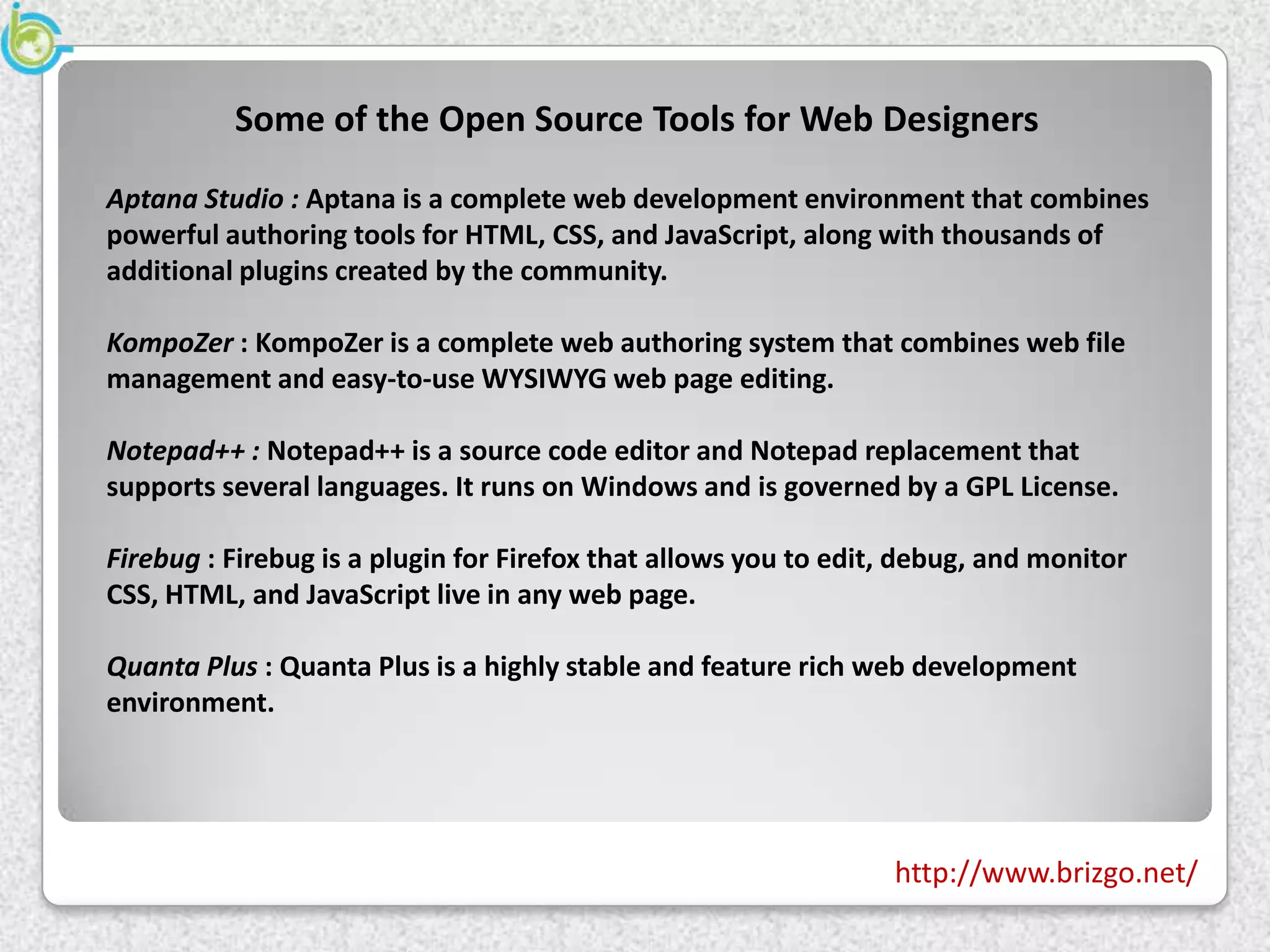 Some of the Open Source Tools for Web Designers
Aptana Studio : Aptana is a complete web development environment that combines
powerful authoring tools for HTML, CSS, and JavaScript, along with thousands of
additional plugins created by the community.

KompoZer : KompoZer is a complete web authoring system that combines web file
management and easy-to-use WYSIWYG web page editing.

Notepad++ : Notepad++ is a source code editor and Notepad replacement that
supports several languages. It runs on Windows and is governed by a GPL License.

Firebug : Firebug is a plugin for Firefox that allows you to edit, debug, and monitor
CSS, HTML, and JavaScript live in any web page.

Quanta Plus : Quanta Plus is a highly stable and feature rich web development
environment.




                                                                 http://www.brizgo.net/
 