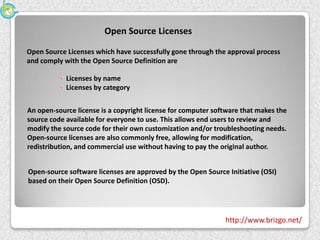 Open Source Licenses

Open Source Licenses which have successfully gone through the approval process
and comply with the Open Source Definition are

            Licenses by name
            Licenses by category


An open-source license is a copyright license for computer software that makes the
source code available for everyone to use. This allows end users to review and
modify the source code for their own customization and/or troubleshooting needs.
Open-source licenses are also commonly free, allowing for modification,
redistribution, and commercial use without having to pay the original author.


Open-source software licenses are approved by the Open Source Initiative (OSI)
based on their Open Source Definition (OSD).




                                                              http://www.brizgo.net/
 
