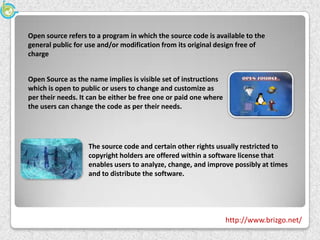Open source refers to a program in which the source code is available to the
general public for use and/or modification from its original design free of
charge


Open Source as the name implies is visible set of instructions
which is open to public or users to change and customize as
per their needs. It can be either be free one or paid one where
the users can change the code as per their needs.




                   The source code and certain other rights usually restricted to
                   copyright holders are offered within a software license that
                   enables users to analyze, change, and improve possibly at times
                   and to distribute the software.




                                                                  http://www.brizgo.net/
 