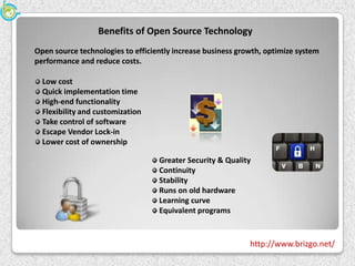 Benefits of Open Source Technology
Open source technologies to efficiently increase business growth, optimize system
performance and reduce costs.

  Low cost
  Quick implementation time
  High-end functionality
  Flexibility and customization
  Take control of software
  Escape Vendor Lock-in
  Lower cost of ownership

                                   Greater Security & Quality
                                   Continuity
                                   Stability
                                   Runs on old hardware
                                   Learning curve
                                   Equivalent programs


                                                             http://www.brizgo.net/
 