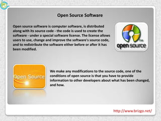 Open Source Software

Open source software is computer software, is distributed
along with its source code - the code is used to create the
software - under a special software license. The license allows
users to use, change and improve the software's source code,
and to redistribute the software either before or after it has
been modified.




                       We make any modifications to the source code, one of the
                       conditions of open source is that you have to provide
                       information to other developers about what has been changed,
                       and how.




                                                                  http://www.brizgo.net/
 