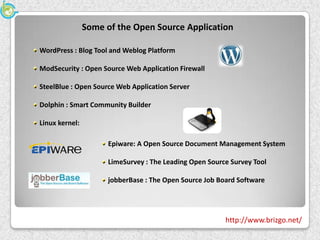 Some of the Open Source Application

WordPress : Blog Tool and Weblog Platform

ModSecurity : Open Source Web Application Firewall

SteelBlue : Open Source Web Application Server

Dolphin : Smart Community Builder

Linux kernel:

                      Epiware: A Open Source Document Management System

                      LimeSurvey : The Leading Open Source Survey Tool

                      jobberBase : The Open Source Job Board Software




                                                         http://www.brizgo.net/
 