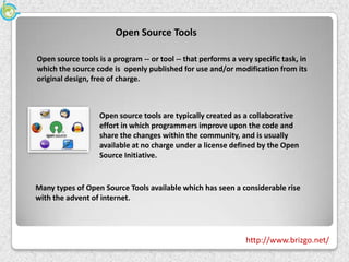 Open Source Tools

Open source tools is a program -- or tool -- that performs a very specific task, in
which the source code is openly published for use and/or modification from its
original design, free of charge.



                   Open source tools are typically created as a collaborative
                   effort in which programmers improve upon the code and
                   share the changes within the community, and is usually
                   available at no charge under a license defined by the Open
                   Source Initiative.


Many types of Open Source Tools available which has seen a considerable rise
with the advent of internet.




                                                                http://www.brizgo.net/
 