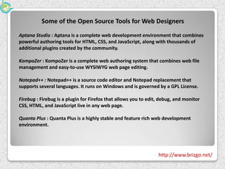 Some of the Open Source Tools for Web Designers
Aptana Studio : Aptana is a complete web development environment that combines
powerful authoring tools for HTML, CSS, and JavaScript, along with thousands of
additional plugins created by the community.

KompoZer : KompoZer is a complete web authoring system that combines web file
management and easy-to-use WYSIWYG web page editing.

Notepad++ : Notepad++ is a source code editor and Notepad replacement that
supports several languages. It runs on Windows and is governed by a GPL License.

Firebug : Firebug is a plugin for Firefox that allows you to edit, debug, and monitor
CSS, HTML, and JavaScript live in any web page.

Quanta Plus : Quanta Plus is a highly stable and feature rich web development
environment.




                                                                 http://www.brizgo.net/
 