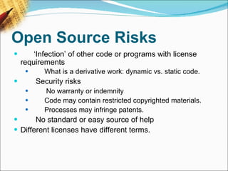 Open Source Risks         ‘ Infection’ of other code or programs with license requirements         What is a derivative work: dynamic vs. static code.          Security risks          No warranty or indemnity         Code may contain restricted copyrighted materials.         Processes may infringe patents.          No standard or easy source of help Different licenses have different terms.   