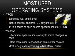 MOST USED
OPERATING SYSTEMS
• ITRON
• Japanese real-time kernel
• Mobile phones, cameras, CD players, etc.
• 1st in a series of open-source specifications for TRON
• Windows
• Differs from open source – ability to make changes to
code
• Offers more user freedom than some other choices
• Most widely used according to Net Market Share
 